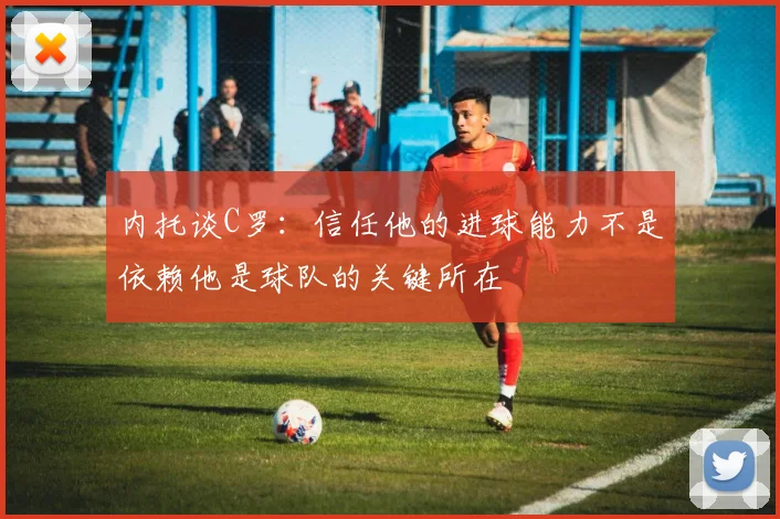 内托谈C罗：信任他的进球能力不是依赖他是球队的关键所在