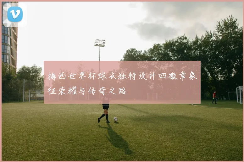 梅西世界杯球衣独特设计四徽章象征荣耀与传奇之路