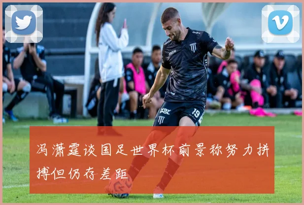 冯潇霆谈国足世界杯前景称努力拼搏但仍存差距