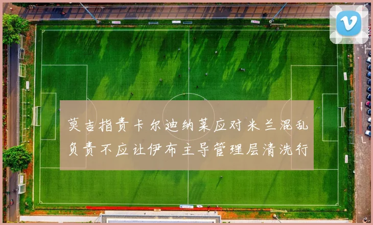 莫吉指责卡尔迪纳莱应对米兰混乱负责不应让伊布主导管理层清洗行动