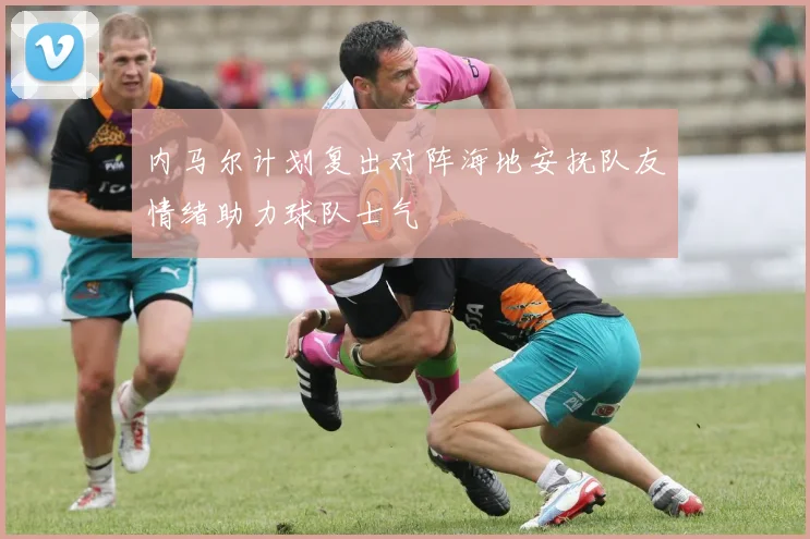 内马尔计划复出对阵海地安抚队友情绪助力球队士气