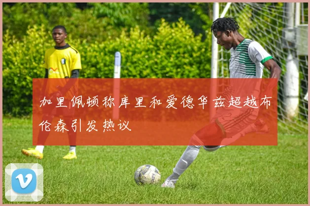 加里佩顿称库里和爱德华兹超越布伦森引发热议