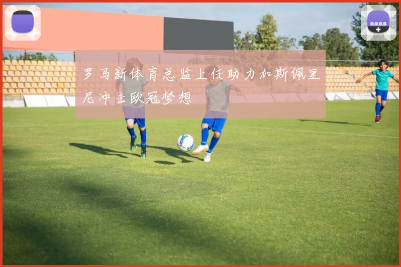罗马新体育总监上任助力加斯佩里尼冲击欧冠梦想