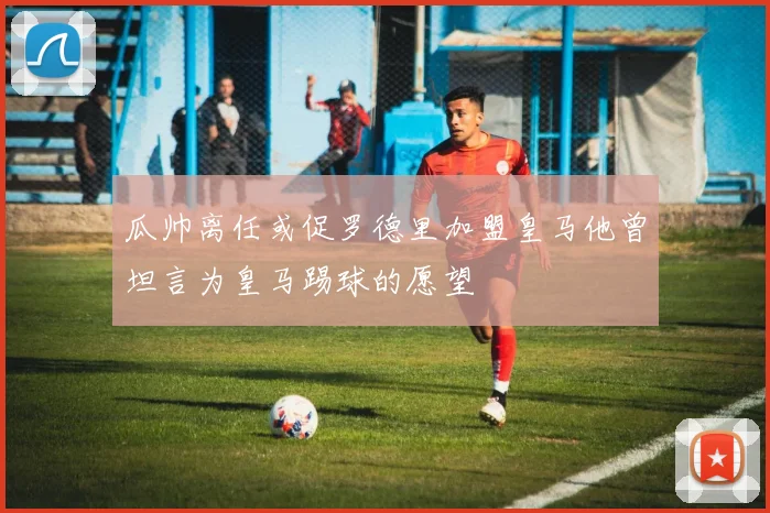 瓜帅离任或促罗德里加盟皇马他曾坦言为皇马踢球的愿望