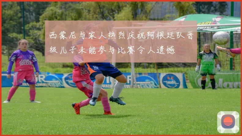 西蒙尼与家人热烈庆祝阿根廷队晋级儿子未能参与比赛令人遗憾
