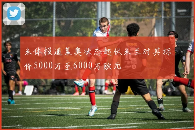 米体报道莱奥状态起伏米兰对其标价5000万至6000万欧元