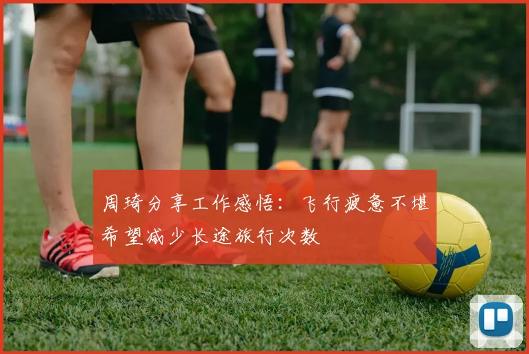 周琦分享工作感悟：飞行疲惫不堪希望减少长途旅行次数
